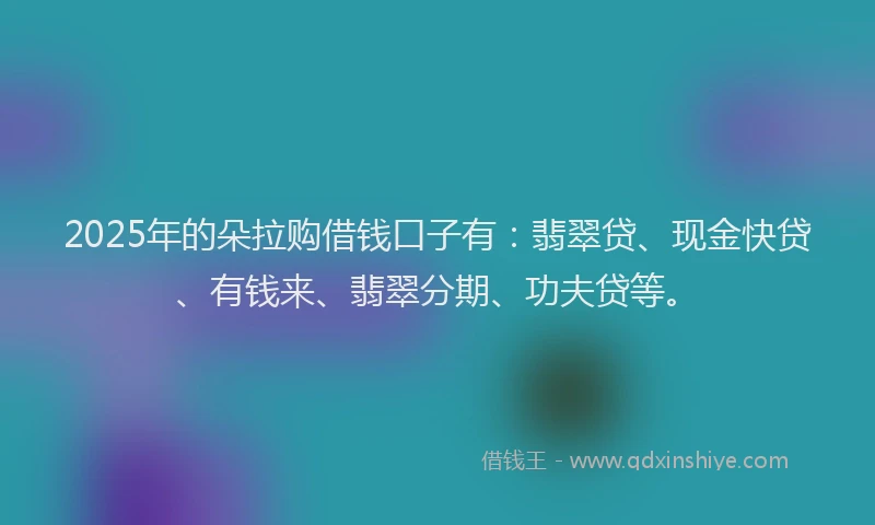 2025年的朵拉购借钱口子有：翡翠贷、现金快贷、有钱来、翡翠分期、功夫贷等。