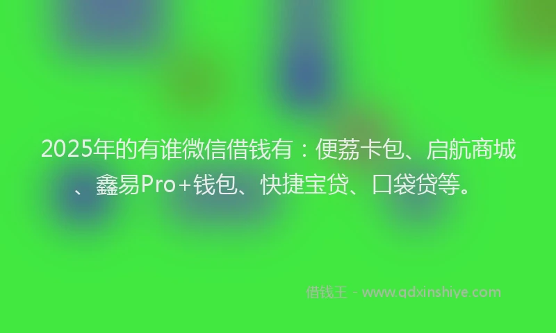 2025年的有谁微信借钱有：便荔卡包、启航商城、鑫易Pro+钱包、快捷宝贷、口袋贷等。