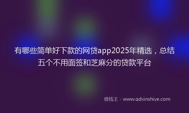 有哪些简单好下款的网贷app2025年精选，总结五个不用面签和芝麻分的贷款平台