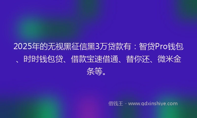 2025年的无视黑征信黑3万贷款有：智贷Pro钱包、时时钱包贷、借款宝速借通、替你还、微米金条等。
