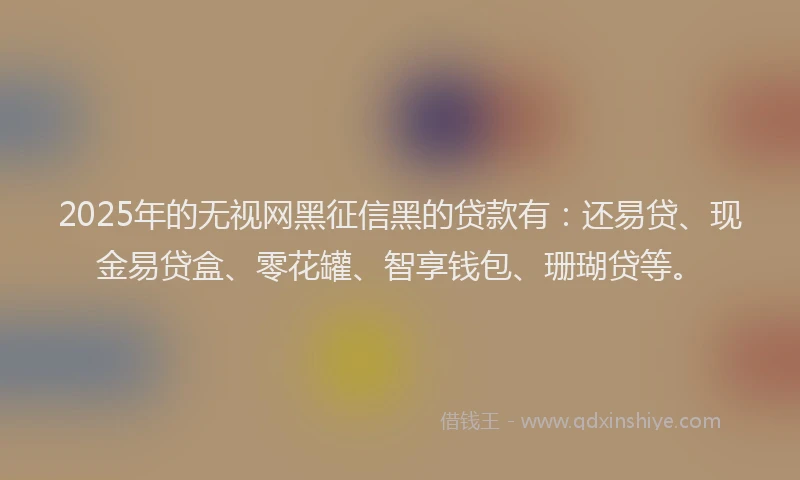 2025年的无视网黑征信黑的贷款有：还易贷、现金易贷盒、零花罐、智享钱包、珊瑚贷等。