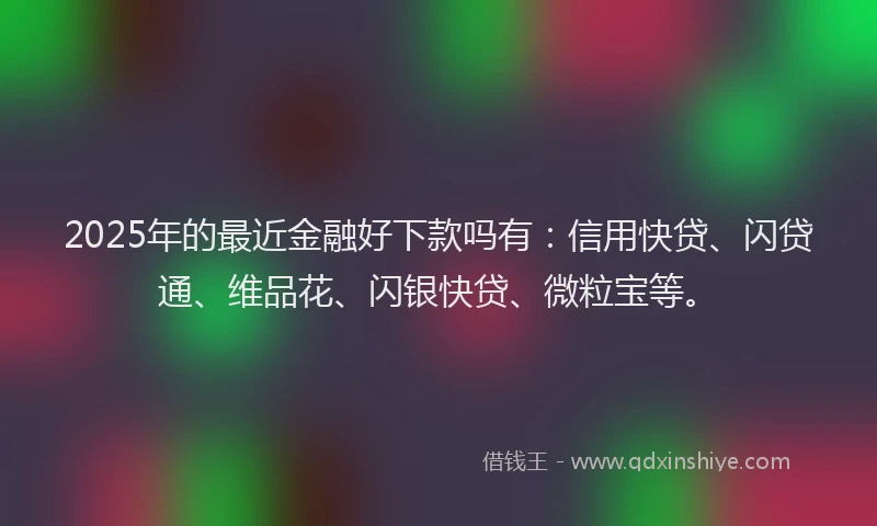 2025年的最近金融好下款吗有：信用快贷、闪贷通、维品花、闪银快贷、微粒宝等。