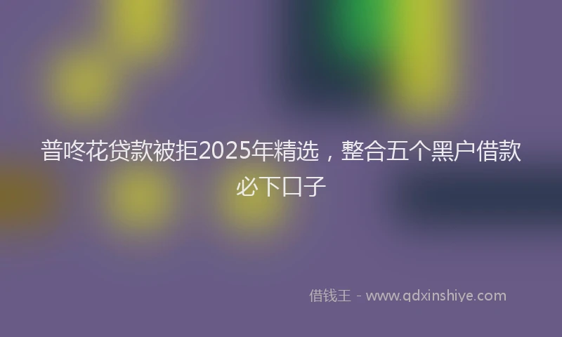 普咚花贷款被拒2025年精选，整合五个黑户借款必下口子