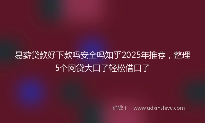 易薪贷款好下款吗安全吗知乎2025年推荐，整理5个网贷大口子轻松借口子