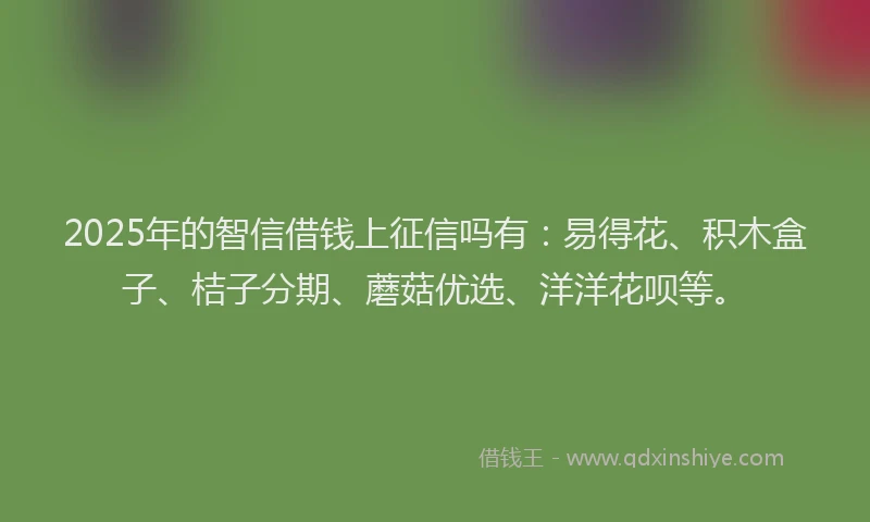2025年的智信借钱上征信吗有：易得花、积木盒子、桔子分期、蘑菇优选、洋洋花呗等。