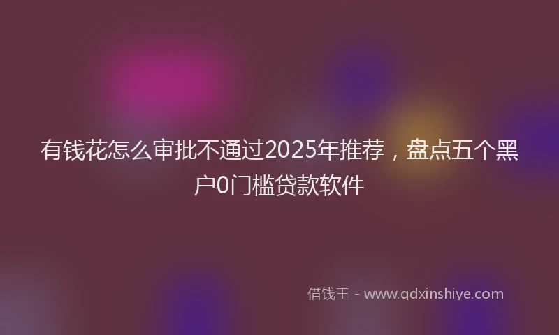 有钱花怎么审批不通过2025年推荐，盘点五个黑户0门槛贷款软件