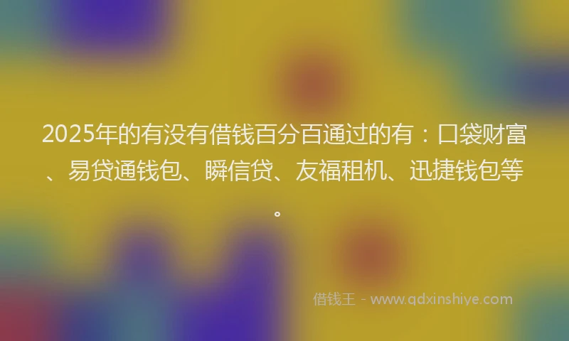 2025年的有没有借钱百分百通过的有：口袋财富、易贷通钱包、瞬信贷、友福租机、迅捷钱包等。