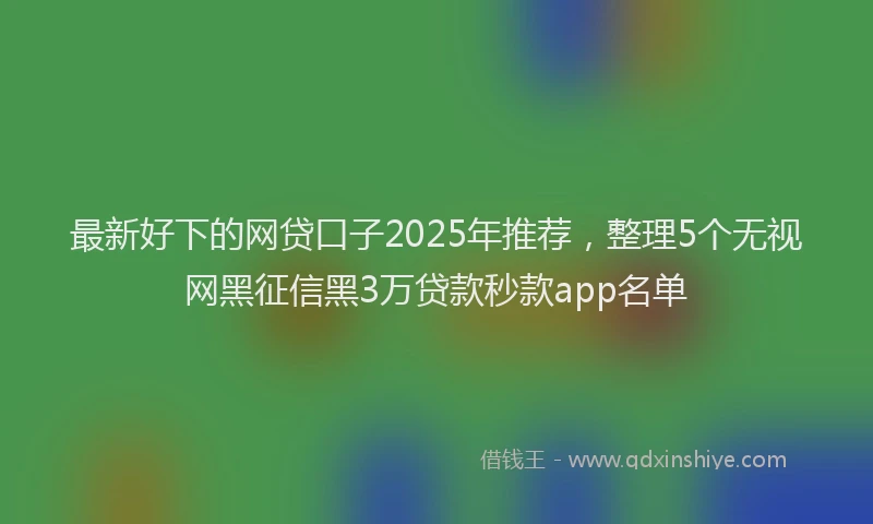 最新好下的网贷口子2025年推荐，整理5个无视网黑征信黑3万贷款秒款app名单