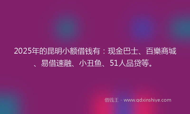 2025年的昆明小额借钱有：现金巴士、百樂商城、易借速融、小丑鱼、51人品贷等。