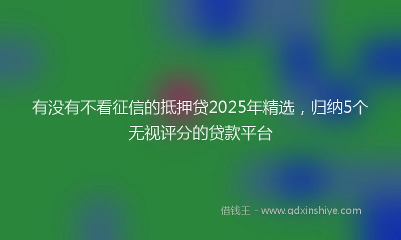 有没有不看征信的抵押贷2025年精选，归纳5个无视评分的贷款平台