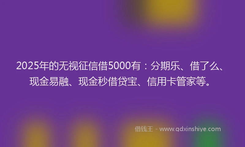 2025年的无视征信借5000有：分期乐、借了么、现金易融、现金秒借贷宝、信用卡管家等。