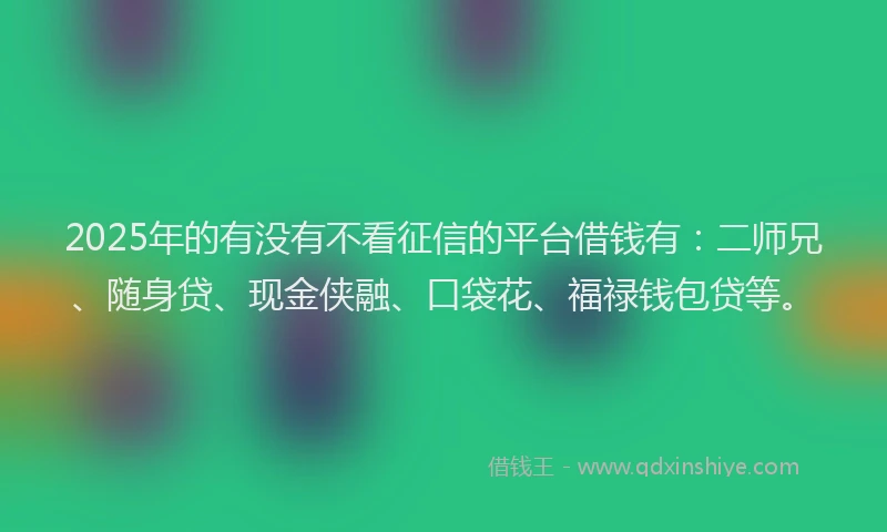 2025年的有没有不看征信的平台借钱有：二师兄、随身贷、现金侠融、口袋花、福禄钱包贷等。