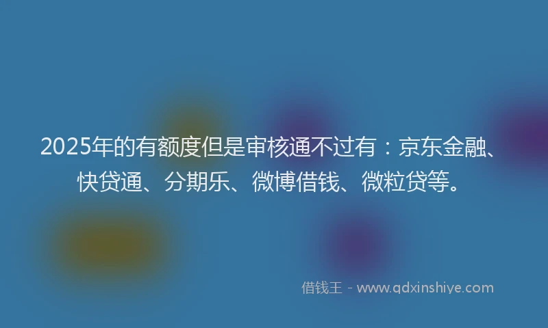 2025年的有额度但是审核通不过有：京东金融、快贷通、分期乐、微博借钱、微粒贷等。