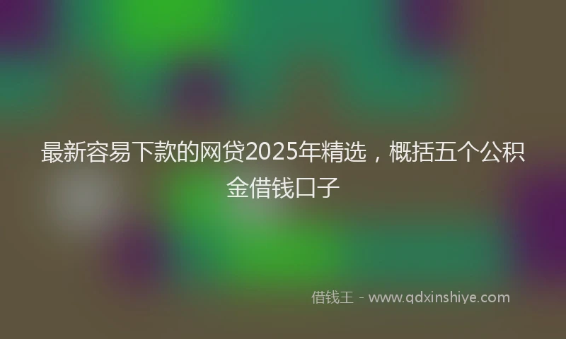 最新容易下款的网贷2025年精选，概括五个公积金借钱口子