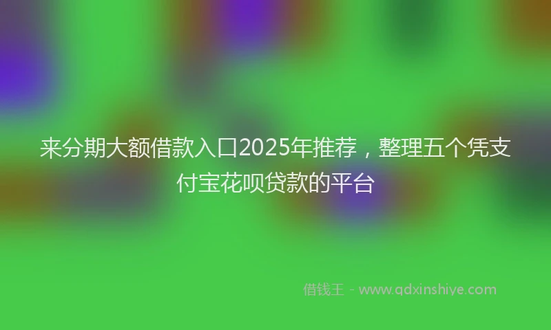 来分期大额借款入口2025年推荐，整理五个凭支付宝花呗贷款的平台