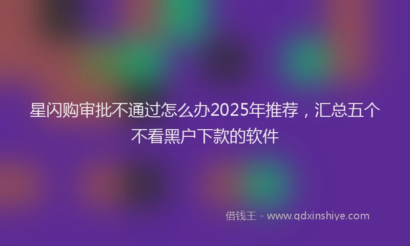 星闪购审批不通过怎么办2025年推荐，汇总五个不看黑户下款的软件
