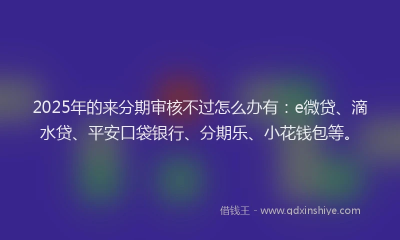 2025年的来分期审核不过怎么办有：e微贷、滴水贷、平安口袋银行、分期乐、小花钱包等。
