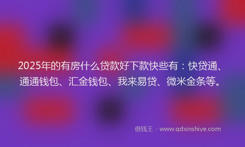 2025年的有房什么贷款好下款快些有：快贷通、通通钱包、汇金钱包、我来易贷、微米金条等。