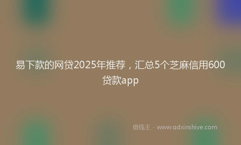 易下款的网贷2025年推荐，汇总5个芝麻信用600贷款app
