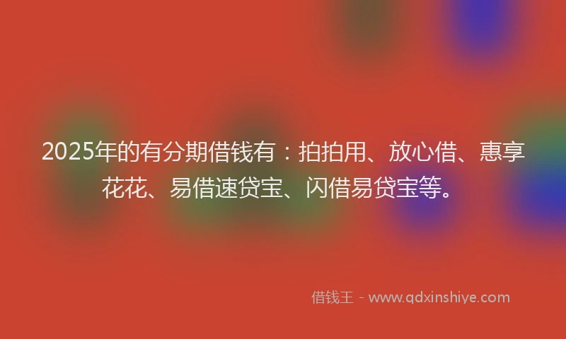 2025年的有分期借钱有：拍拍用、放心借、惠享花花、易借速贷宝、闪借易贷宝等。