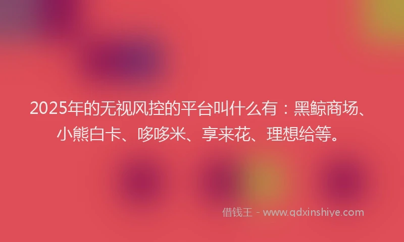 2025年的无视风控的平台叫什么有：黑鲸商场、小熊白卡、哆哆米、享来花、理想给等。
