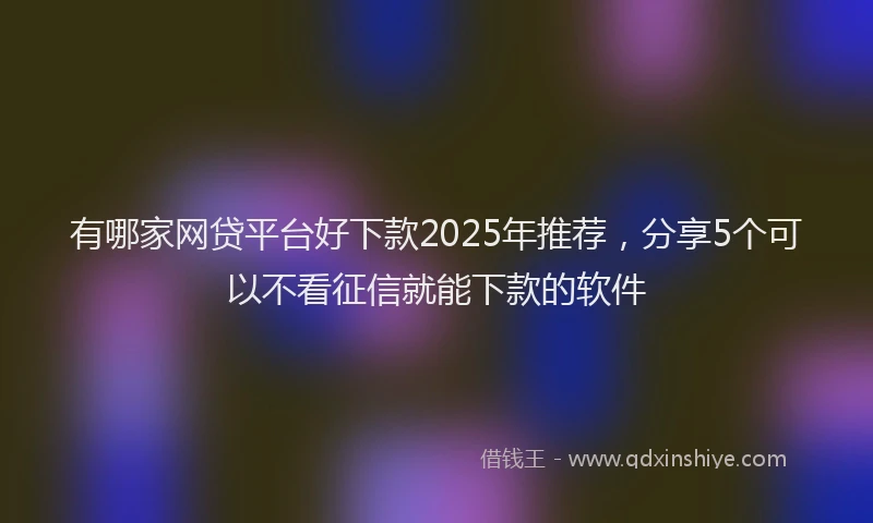 有哪家网贷平台好下款2025年推荐，分享5个可以不看征信就能下款的软件