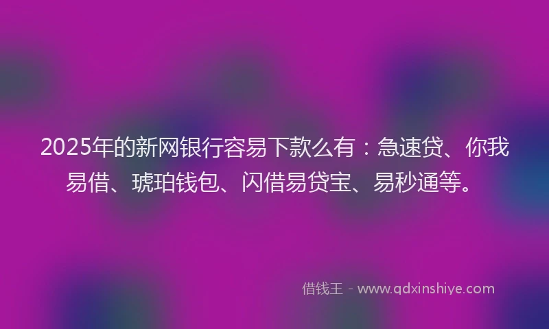 2025年的新网银行容易下款么有：急速贷、你我易借、琥珀钱包、闪借易贷宝、易秒通等。