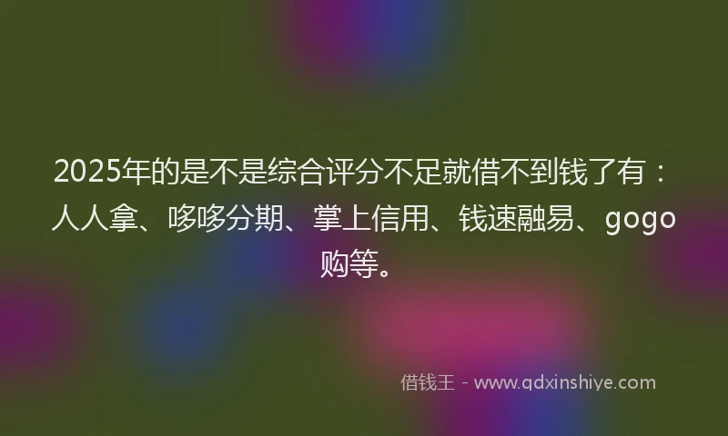 2025年的是不是综合评分不足就借不到钱了有：人人拿、哆哆分期、掌上信用、钱速融易、gogo购等。