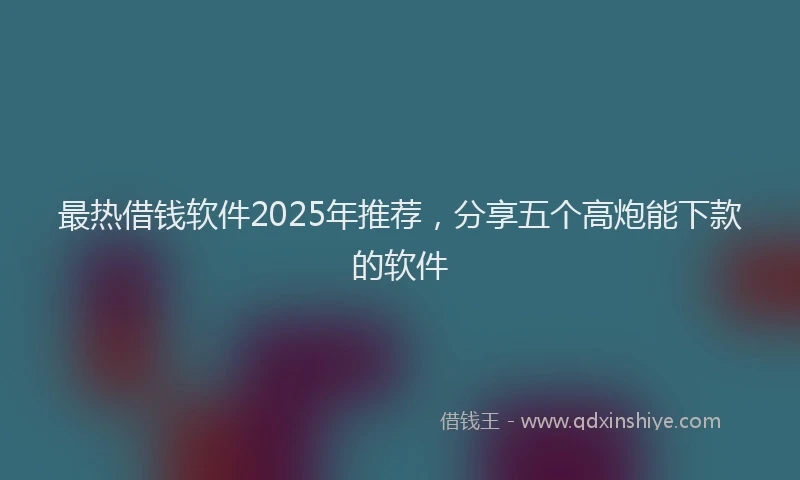 最热借钱软件2025年推荐，分享五个高炮能下款的软件
