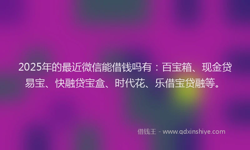2025年的最近微信能借钱吗有：百宝箱、现金贷易宝、快融贷宝盒、时代花、乐借宝贷融等。