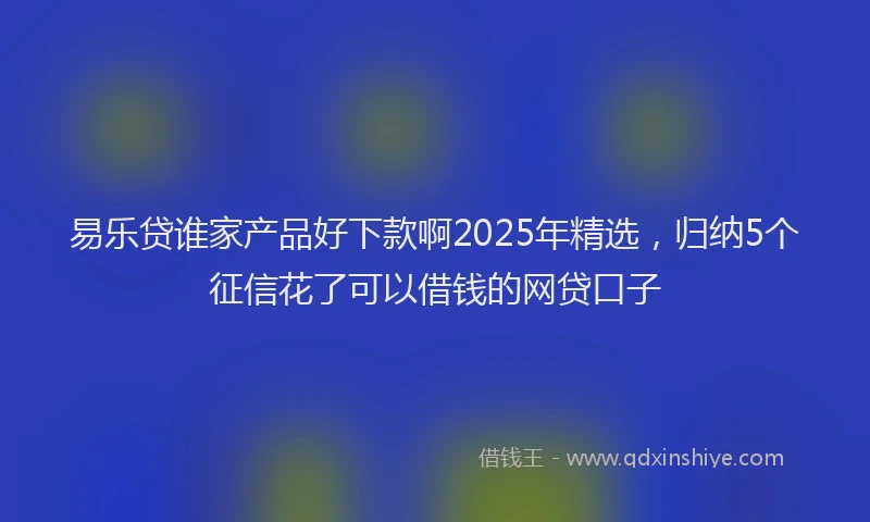 易乐贷谁家产品好下款啊2025年精选，归纳5个征信花了可以借钱的网贷口子