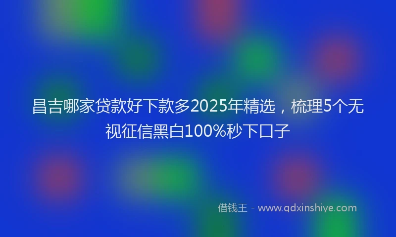 昌吉哪家贷款好下款多2025年精选，梳理5个无视征信黑白100%秒下口子