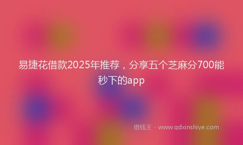 易捷花借款2025年推荐，分享五个芝麻分700能秒下的app