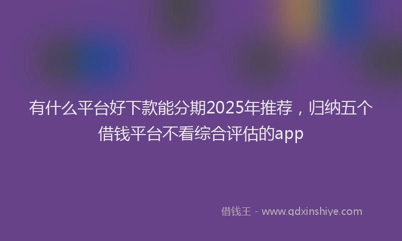 有什么平台好下款能分期2025年推荐，归纳五个借钱平台不看综合评估的app