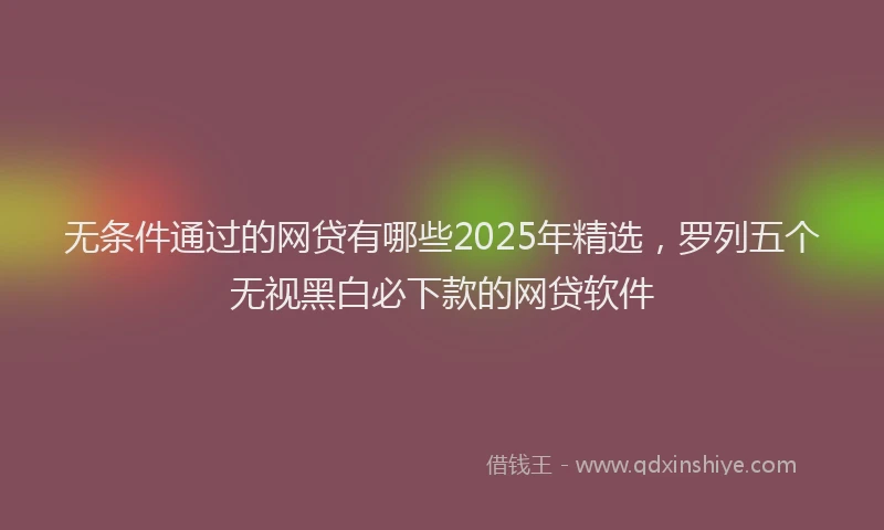 无条件通过的网贷有哪些2025年精选，罗列五个无视黑白必下款的网贷软件