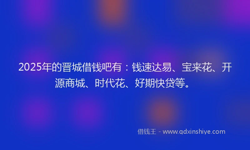2025年的晋城借钱吧有：钱速达易、宝来花、开源商城、时代花、好期快贷等。