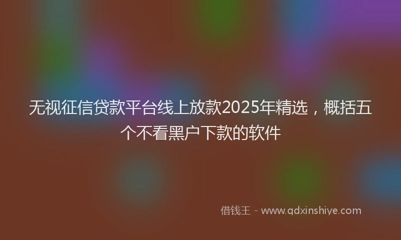 无视征信贷款平台线上放款2025年精选，概括五个不看黑户下款的软件