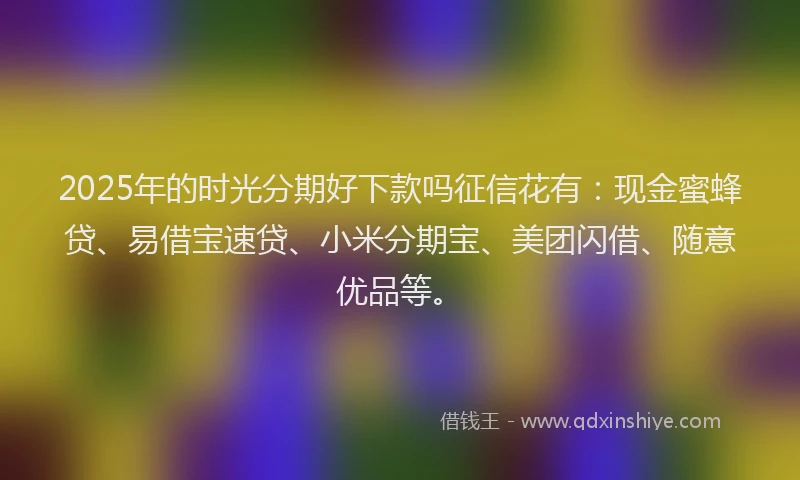 2025年的时光分期好下款吗征信花有：现金蜜蜂贷、易借宝速贷、小米分期宝、美团闪借、随意优品等。