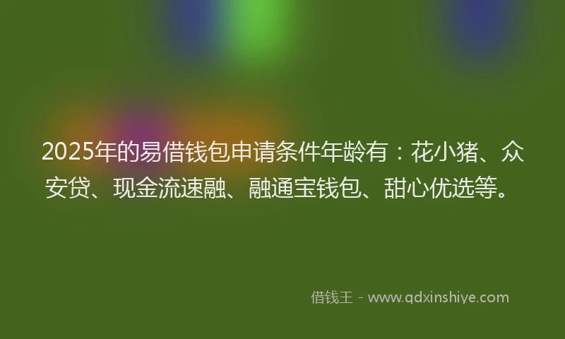 2025年的易借钱包申请条件年龄有：花小猪、众安贷、现金流速融、融通宝钱包、甜心优选等。