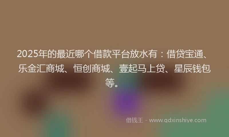 2025年的最近哪个借款平台放水有：借贷宝通、乐金汇商城、恒创商城、壹起马上贷、星辰钱包等。