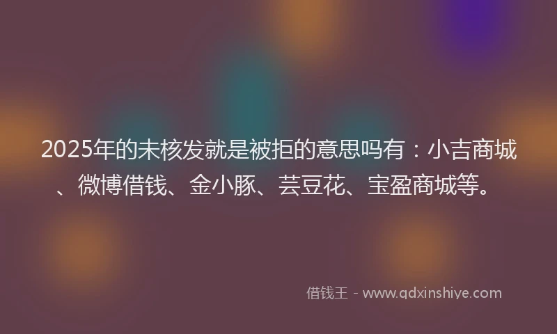 2025年的未核发就是被拒的意思吗有：小吉商城、微博借钱、金小豚、芸豆花、宝盈商城等。