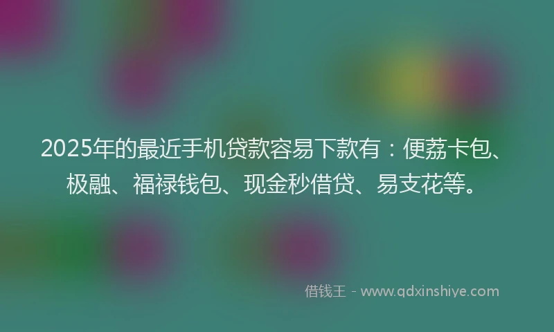 2025年的最近手机贷款容易下款有：便荔卡包、极融、福禄钱包、现金秒借贷、易支花等。