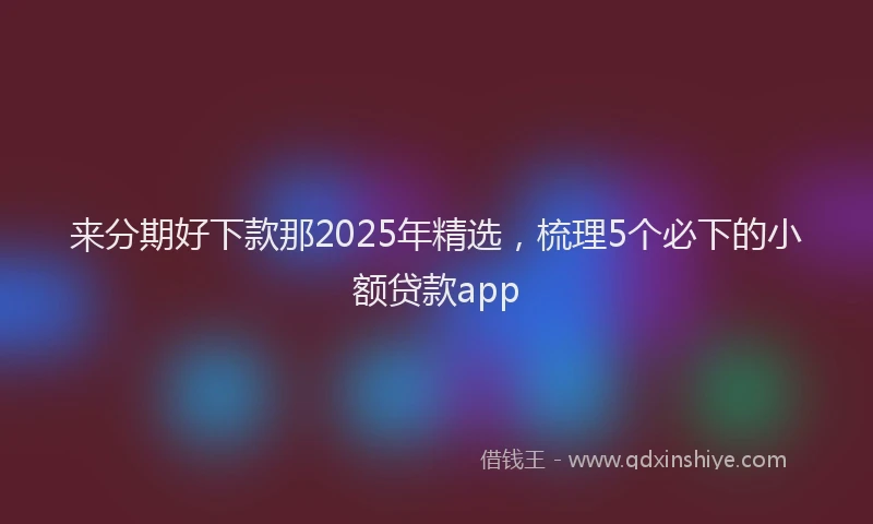 来分期好下款那2025年精选，梳理5个必下的小额贷款app