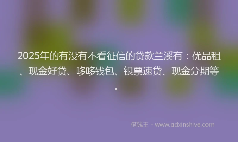 2025年的有没有不看征信的贷款兰溪有：优品租、现金好贷、哆哆钱包、银票速贷、现金分期等。
