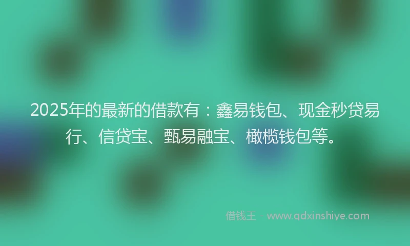 2025年的最新的借款有：鑫易钱包、现金秒贷易行、信贷宝、甄易融宝、橄榄钱包等。