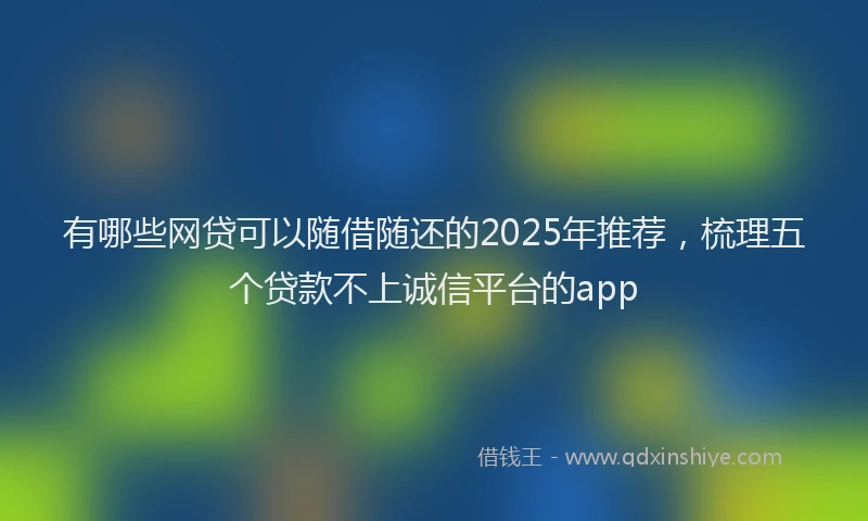 有哪些网贷可以随借随还的2025年推荐，梳理五个贷款不上诚信平台的app