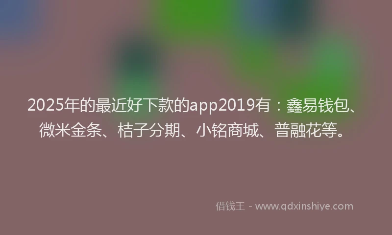2025年的最近好下款的app2019有：鑫易钱包、微米金条、桔子分期、小铭商城、普融花等。