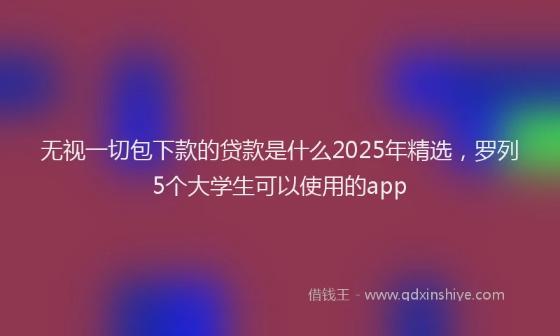 无视一切包下款的贷款是什么2025年精选，罗列5个大学生可以使用的app