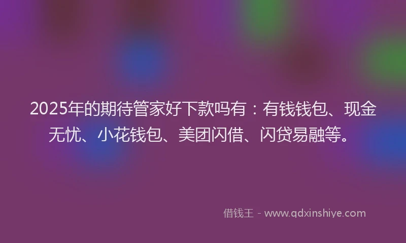 2025年的期待管家好下款吗有：有钱钱包、现金无忧、小花钱包、美团闪借、闪贷易融等。
