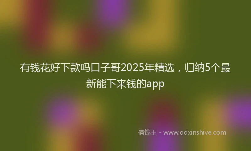 有钱花好下款吗口子哥2025年精选，归纳5个最新能下来钱的app